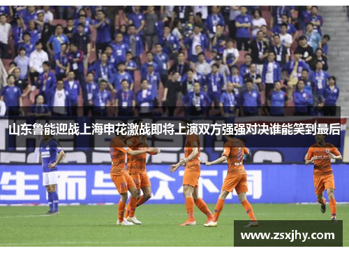 山东鲁能迎战上海申花激战即将上演双方强强对决谁能笑到最后